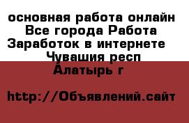 основная работа онлайн - Все города Работа » Заработок в интернете   . Чувашия респ.,Алатырь г.